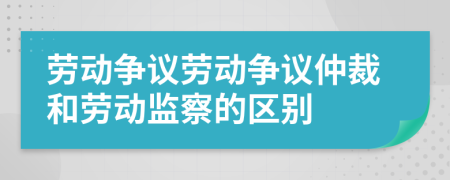 劳动争议劳动争议仲裁和劳动监察的区别