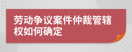 劳动争议案件仲裁管辖权如何确定