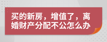 买的新房，增值了，离婚财产分配不公怎么办