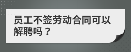 员工不签劳动合同可以解聘吗？