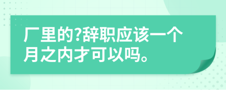 厂里的?辞职应该一个月之内才可以吗。