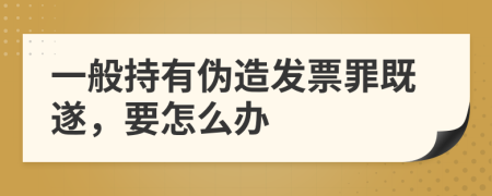 一般持有伪造发票罪既遂，要怎么办