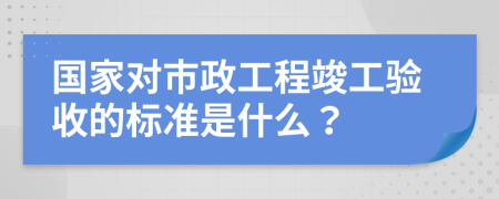 国家对市政工程竣工验收的标准是什么？