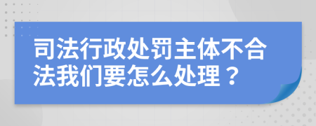 司法行政处罚主体不合法我们要怎么处理？