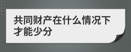 共同财产在什么情况下才能少分