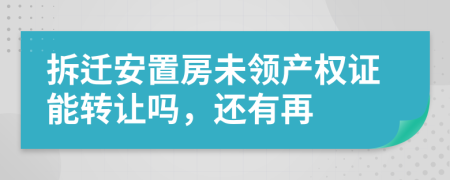 拆迁安置房未领产权证能转让吗，还有再