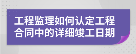 工程监理如何认定工程合同中的详细竣工日期