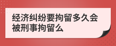 经济纠纷要拘留多久会被刑事拘留么