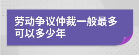 劳动争议仲裁一般最多可以多少年