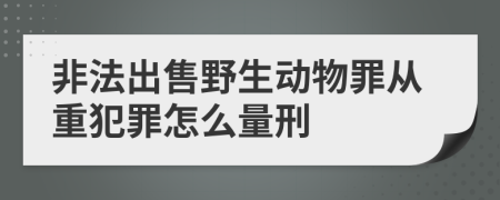 非法出售野生动物罪从重犯罪怎么量刑