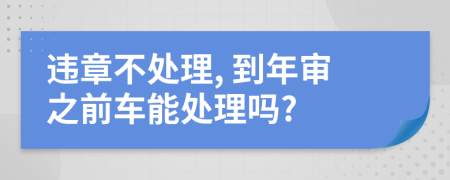 违章不处理, 到年审之前车能处理吗?