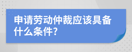 申请劳动仲裁应该具备什么条件?