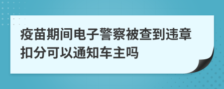 疫苗期间电子警察被查到违章扣分可以通知车主吗