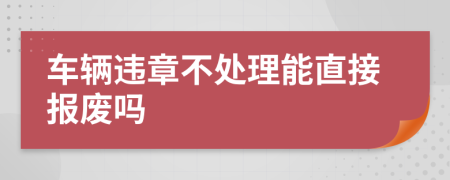 车辆违章不处理能直接报废吗