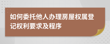 如何委托他人办理房屋权属登记权利要求及程序