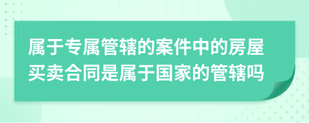 属于专属管辖的案件中的房屋买卖合同是属于国家的管辖吗