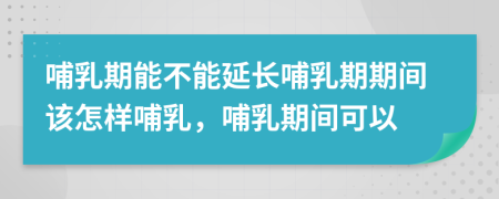 哺乳期能不能延长哺乳期期间该怎样哺乳，哺乳期间可以