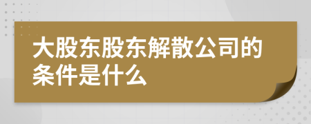 大股东股东解散公司的条件是什么