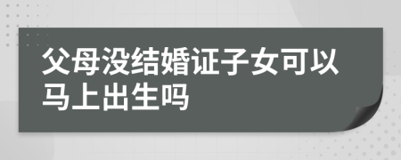 父母没结婚证子女可以马上出生吗