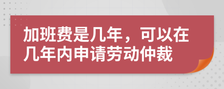 加班费是几年，可以在几年内申请劳动仲裁