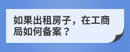 如果出租房子，在工商局如何备案？