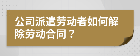 公司派遣劳动者如何解除劳动合同？