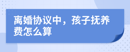 离婚协议中，孩子抚养费怎么算