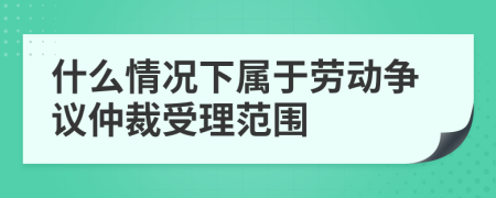 什么情况下属于劳动争议仲裁受理范围