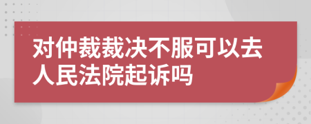 对仲裁裁决不服可以去人民法院起诉吗