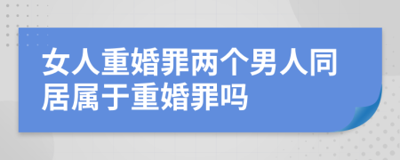 女人重婚罪两个男人同居属于重婚罪吗