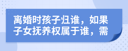 离婚时孩子归谁，如果子女抚养权属于谁，需