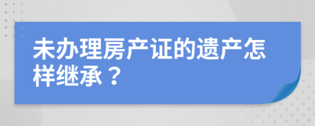 未办理房产证的遗产怎样继承？