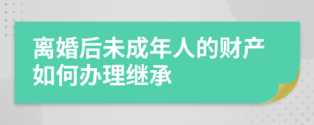 离婚后未成年人的财产如何办理继承