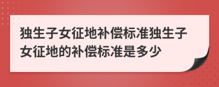 独生子女征地补偿标准独生子女征地的补偿标准是多少