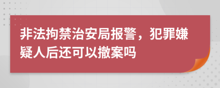 非法拘禁治安局报警，犯罪嫌疑人后还可以撤案吗