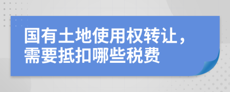 国有土地使用权转让，需要抵扣哪些税费