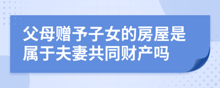 父母赠予子女的房屋是属于夫妻共同财产吗