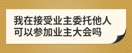 我在接受业主委托他人可以参加业主大会吗