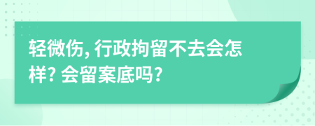 轻微伤, 行政拘留不去会怎样? 会留案底吗?