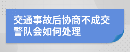 交通事故后协商不成交警队会如何处理