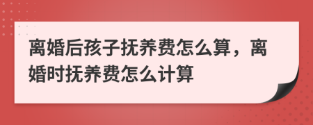 离婚后孩子抚养费怎么算，离婚时抚养费怎么计算