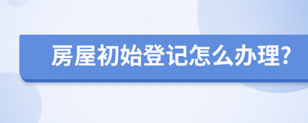 房屋初始登记怎么办理?