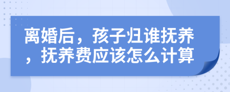 离婚后，孩子归谁抚养，抚养费应该怎么计算