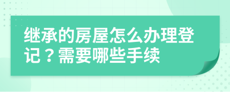 继承的房屋怎么办理登记？需要哪些手续