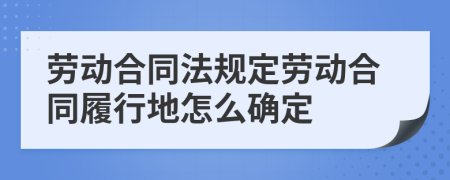 劳动合同法规定劳动合同履行地怎么确定