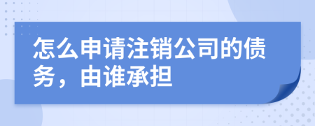 怎么申请注销公司的债务，由谁承担