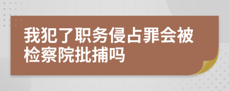 我犯了职务侵占罪会被检察院批捕吗