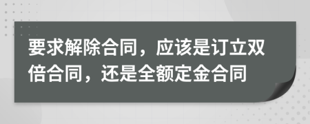 要求解除合同，应该是订立双倍合同，还是全额定金合同