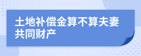 土地补偿金算不算夫妻共同财产