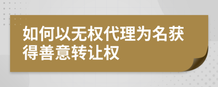 如何以无权代理为名获得善意转让权